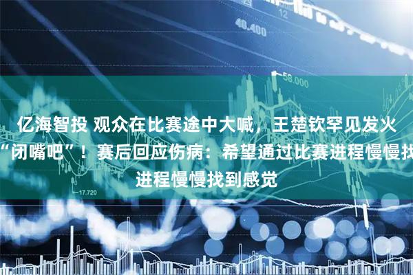 亿海智投 观众在比赛途中大喊，王楚钦罕见发火怒斥：“闭嘴吧”！赛后回应伤病：希望通过比赛进程慢慢找到感觉