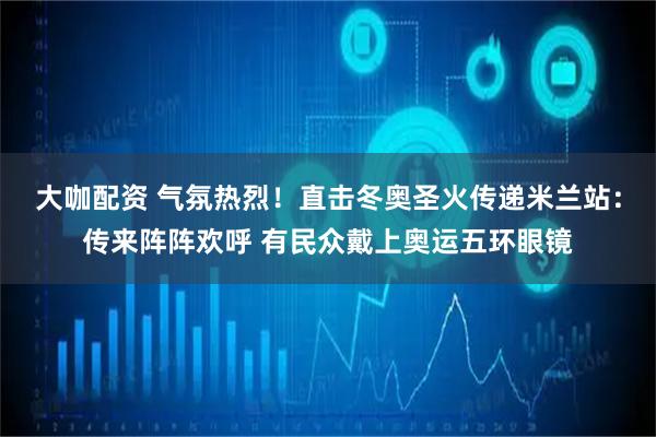 大咖配资 气氛热烈！直击冬奥圣火传递米兰站：传来阵阵欢呼 有民众戴上奥运五环眼镜